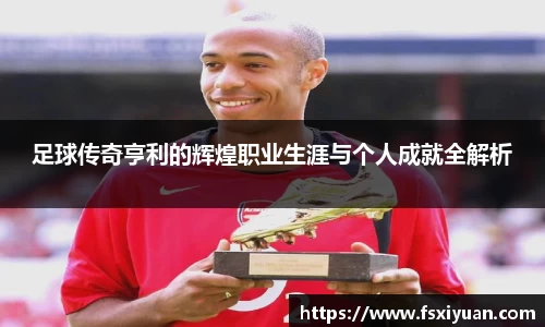 足球传奇亨利的辉煌职业生涯与个人成就全解析