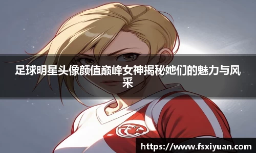 足球明星头像颜值巅峰女神揭秘她们的魅力与风采