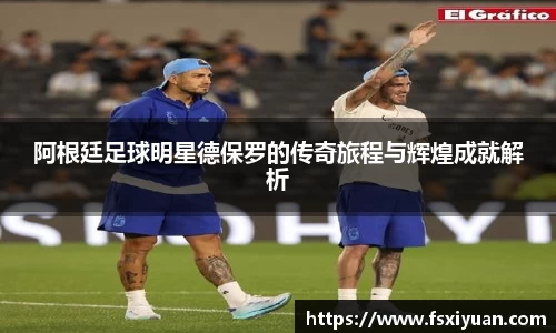 阿根廷足球明星德保罗的传奇旅程与辉煌成就解析