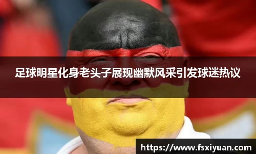 足球明星化身老头子展现幽默风采引发球迷热议